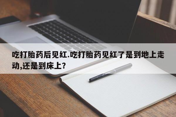 现在买打胎药怎么买多少钱吃打胎药后见红.吃打胎药见红了是到地上走动,还是到床上？