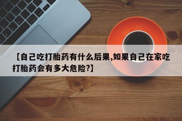 现在买打胎药怎么买多少钱【自己吃打胎药有什么后果,如果自己在家吃打胎药会有多大危险?】