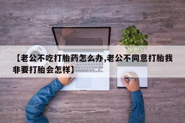 现在买打胎药怎么买多少钱【老公不吃打胎药怎么办,老公不同意打胎我非要打胎会怎样】