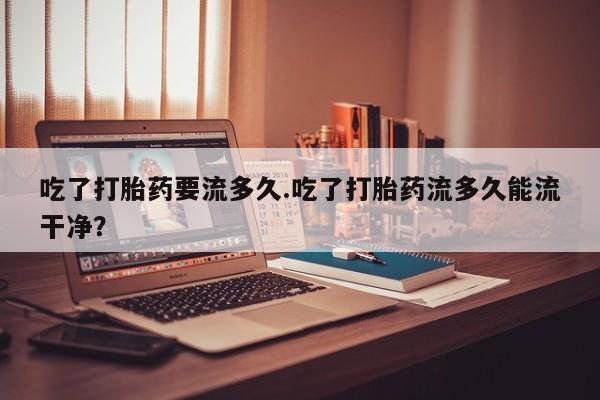 现在买打胎药怎么买多少钱吃了打胎药要流多久.吃了打胎药流多久能流干净？