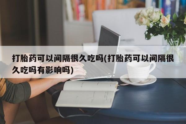 现在买打胎药怎么买多少钱打胎药可以间隔很久吃吗(打胎药可以间隔很久吃吗有影响吗)
