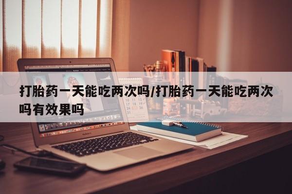 现在买打胎药怎么买多少钱打胎药一天能吃两次吗/打胎药一天能吃两次吗有效果吗