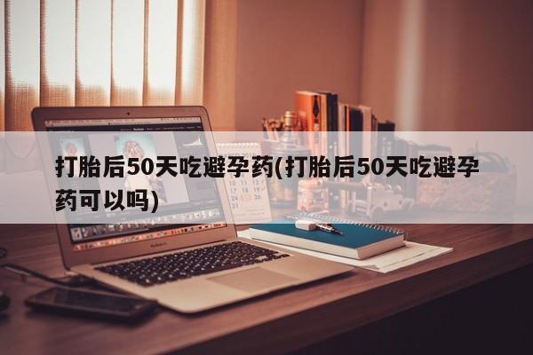 现在买打胎药怎么买多少钱打胎后50天吃避孕药(打胎后50天吃避孕药可以吗)