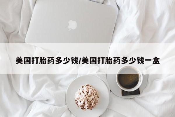 现在买打胎药怎么买多少钱美国打胎药多少钱/美国打胎药多少钱一盒