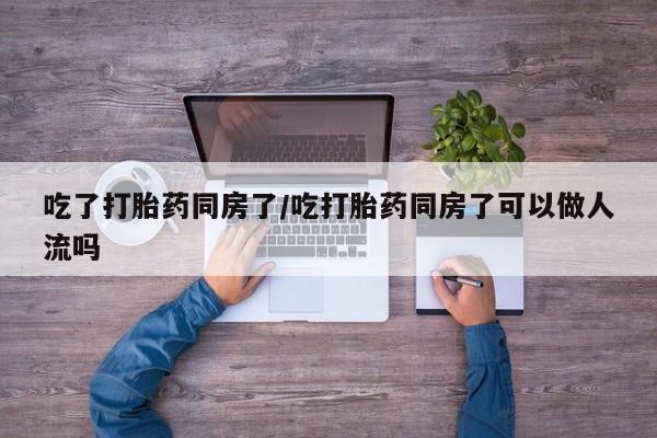 现在买打胎药怎么买多少钱吃了打胎药同房了/吃打胎药同房了可以做人流吗