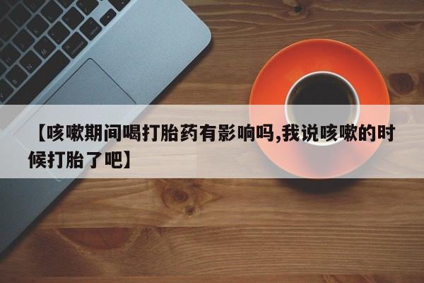 现在买打胎药怎么买多少钱【咳嗽期间喝打胎药有影响吗,我说咳嗽的时候打胎了吧】